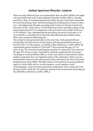 Autism Spectrum Disorder Analysis
There are many different types of exceptionalities that can effect children, this paper
will specifically look at the Autism Spectrum Disorder (ASD). ASD is a disorder
caused by a delay in neurodevelopment that effects the part of the brain responsible
for social functioning, motor skill functioning and communication ( Geneva Centre ,
n.d.). AutismSpectrum Disorder according to the Centers for Disease Control and
Prevention (CDC, 2014), about 1 in 68 children have been classified as being on the
autism spectrumin 2010. In comparison, to the prevalence rate in 2000 which was 1
in 150 children. Thus, indicating that the prevalence has grown in the span of 10
years and this is a disorder that is relatively high affecting many children today....
Show more content on Helpwriting.net ...
The testing for each group took place at the same time. Each group did the pre
testing before the intervention sessions began, and each group did the post test at
the end of the 12 week program. According to Bass, Duchowny, Llabre (2009), the
experimental group consisted of 2 girls and 17 boys between the ages of 5 10
years of age. The wait listed control group consisted of 3 girls and 12 boys between
the ages of 4 10 years of age. Each child is randomly assigned to the two groups.
According to Lord and McGee (2001, p. 6) the most effective interventions contain
random assignment, this is an important aspect of the experiment. There were two
measurements used to test the effectiveness of this intervention the first is the Social
Responsiveness Scale (SRS). The SRS consists of 65 questions measuring different
aspects of social skills such as: social awareness, social cognition, social
communication, social motivation and autistic mannerisms. The second scale is the
Sensory Profile, which has 125 questions relating to the overall social functioning of
the child (Bass, Duchowny, Llabre, 2009, p.
 