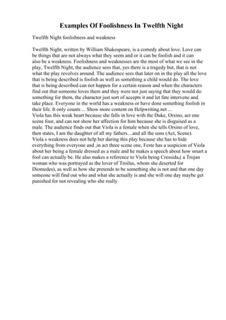Examples Of Foolishness In Twelfth Night
Twelfth Night foolishness and weakness
Twelfth Night, written by William Shakespeare, is a comedy about love. Love can
be things that are not always what they seem and or it can be foolish and it can
also be a weakness. Foolishness and weaknesses are the most of what we see in the
play, Twelfth Night, the audience sees that, yes there is a tragedy but, that is not
what the play revolves around. The audience sees that later on in the play all the love
that is being described is foolish as well as something a child would do. The love
that is being described can not happen for a certain reason and when the characters
find out that someone loves them and they were not just saying that they would do
something for them, the character just sort of accepts it and let fate intervene and
take place. Everyone in the world has a weakness or have done something foolish in
their life. It only counts ... Show more content on Helpwriting.net ...
Viola has this weak heart because she falls in love with the Duke, Orsino, act one
scene four, and can not show her affection for him because she is disguised as a
male. The audience finds out that Viola is a female when she tells Orsino of love,
then states, I am the daughter of all my fathers....and all the sons (Act, Scene).
Viola s weakness does not help her during this play because she has to hide
everything from everyone and ,in act three scene one, Feste has a suspicion of Viola
about her being a female dressed as a male and he makes a speech about how smart a
fool can actually be. He also makes a reference to Viola being Cressida,( a Trojan
woman who was portrayed as the lover of Troilus, whom she deserted for
Diomedes), as well as how she pretends to be something she is not and that one day
someone will find out who and what she actually is and she will one day maybe get
punished for not revealing who she really
 