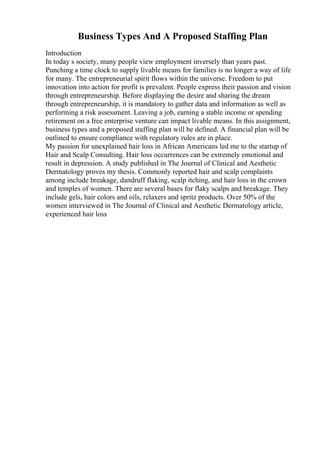 Business Types And A Proposed Staffing Plan
Introduction
In today s society, many people view employment inversely than years past.
Punching a time clock to supply livable means for families is no longer a way of life
for many. The entrepreneurial spirit flows within the universe. Freedom to put
innovation into action for profit is prevalent. People express their passion and vision
through entrepreneurship. Before displaying the desire and sharing the dream
through entrepreneurship, it is mandatory to gather data and information as well as
performing a risk assessment. Leaving a job, earning a stable income or spending
retirement on a free enterprise venture can impact livable means. In this assignment,
business types and a proposed staffing plan will be defined. A financial plan will be
outlined to ensure compliance with regulatory rules are in place.
My passion for unexplained hair loss in African Americans led me to the startup of
Hair and Scalp Consulting. Hair loss occurrences can be extremely emotional and
result in depression. A study published in The Journal of Clinical and Aesthetic
Dermatology proves my thesis. Commonly reported hair and scalp complaints
among include breakage, dandruff flaking, scalp itching, and hair loss in the crown
and temples of women. There are several bases for flaky scalps and breakage. They
include gels, hair colors and oils, relaxers and spritz products. Over 50% of the
women interviewed in The Journal of Clinical and Aesthetic Dermatology article,
experienced hair loss
 