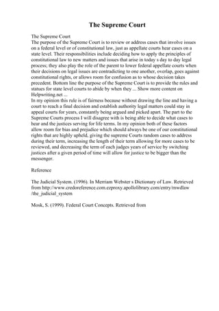The Supreme Court
The Supreme Court
The purpose of the Supreme Court is to review or address cases that involve issues
on a federal level or of constitutional law, just as appellate courts hear cases on a
state level. Their responsibilities include deciding how to apply the principles of
constitutional law to new matters and issues that arise in today s day to day legal
process; they also play the role of the parent to lower federal appellate courts when
their decisions on legal issues are contradicting to one another, overlap, goes against
constitutional rights, or allows room for confusion as to whose decision takes
precedent. Bottom line the purpose of the Supreme Court is to provide the rules and
statues for state level courts to abide by when they ... Show more content on
Helpwriting.net ...
In my opinion this rule is of fairness because without drawing the line and having a
court to reach a final decision and establish authority legal matters could stay in
appeal courts for years, constantly being argued and picked apart. The part to the
Supreme Courts process I will disagree with is being able to decide what cases to
hear and the justices serving for life terms. In my opinion both of these factors
allow room for bias and prejudice which should always be one of our constitutional
rights that are highly upheld, giving the supreme Courts random cases to address
during their term, increasing the length of their term allowing for more cases to be
reviewed, and decreasing the term of each judges years of service by switching
justices after a given period of time will allow for justice to be bigger than the
messenger.
Reference
The Judicial System. (1996). In Merriam Webster s Dictionary of Law. Retrieved
from http://www.credoreference.com.ezproxy.apollolibrary.com/entry/mwdlaw
/the_judicial_system
Mosk, S. (1999). Federal Court Concepts. Retrieved from
 