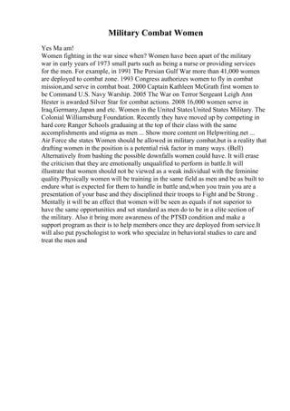 Military Combat Women
Yes Ma am!
Women fighting in the war since when? Women have been apart of the military
war in early years of 1973 small parts such as being a nurse or providing services
for the men. For example, in 1991 The Persian Gulf War more than 41,000 women
are deployed to combat zone. 1993 Congress authorizes women to fly in combat
mission,and serve in combat boat. 2000 Captain Kathleen McGrath first women to
be Command U.S. Navy Warship. 2005 The War on Terror Sergeant Leigh Ann
Hester is awarded Silver Star for combat actions. 2008 16,000 women serve in
Iraq,Germany,Japan and etc. Women in the United StatesUnited States Military. The
Colonial Williamsburg Foundation. Recently they have moved up by competing in
hard core Ranger Schools graduaing at the top of their class with the same
accomplishments and stigma as men ... Show more content on Helpwriting.net ...
Air Force she states Women should be allowed in military combat,but is a reality that
drafting women in the position is a potential risk factor in many ways. (Bell)
Alternatively from bashing the possible downfalls women could have. It will erase
the criticism that they are emotionally unqualified to perform in battle.It will
illustrate that women should not be viewed as a weak individual with the feminine
quality.Physically women will be training in the same field as men and be as built to
endure what is expected for them to handle in battle and,when you train you are a
presentation of your base and they disciplined their troops to Fight and be Strong .
Mentally it will be an effect that women will be seen as equals if not superior to
have the same opportunities and set standard as men do to be in a elite section of
the military. Also it bring more awareness of the PTSD condition and make a
support program as their is to help members once they are deployed from service.It
will also put pyschologist to work who specialze in behavioral studies to care and
treat the men and
 