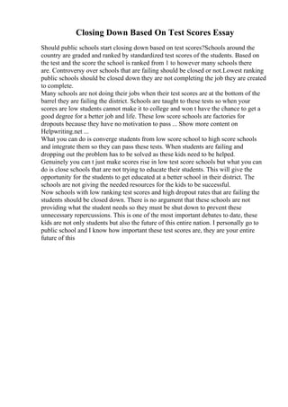 Closing Down Based On Test Scores Essay
Should public schools start closing down based on test scores?Schools around the
country are graded and ranked by standardized test scores of the students. Based on
the test and the score the school is ranked from 1 to however many schools there
are. Controversy over schools that are failing should be closed or not.Lowest ranking
public schools should be closed down they are not completing the job they are created
to complete.
Many schools are not doing their jobs when their test scores are at the bottom of the
barrel they are failing the district. Schools are taught to these tests so when your
scores are low students cannot make it to college and won t have the chance to get a
good degree for a better job and life. These low score schools are factories for
dropouts because they have no motivation to pass ... Show more content on
Helpwriting.net ...
What you can do is converge students from low score school to high score schools
and integrate them so they can pass these tests. When students are failing and
dropping out the problem has to be solved as these kids need to be helped.
Genuinely you can t just make scores rise in low test score schools but what you can
do is close schools that are not trying to educate their students. This will give the
opportunity for the students to get educated at a better school in their district. The
schools are not giving the needed resources for the kids to be successful.
Now schools with low ranking test scores and high dropout rates that are failing the
students should be closed down. There is no argument that these schools are not
providing what the student needs so they must be shut down to prevent these
unnecessary repercussions. This is one of the most important debates to date, these
kids are not only students but also the future of this entire nation. I personally go to
public school and I know how important these test scores are, they are your entire
future of this
 