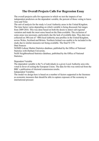The Overall Projects Calls For Regression Essay
The overall projects calls for regression in which we test the impacts of our
independent predictors on the dependent variable, the percent of those voting to leave.
Area and Time
The unit of analysis for the study is Local Authority areas in the United Kingdom.
The time factor varies depending on which variable is being discussed, but ranges
from 2009 2016. This was done based on both the desire to detect sub regional
variation and made the most sense based on the Data available. The exclusion of
some areas was necessary, particularly due the lack of available data. Thus data was
collected on 380 (out of ~400) local authority area profiles in the United Kingdom,
across Wales, Scotland and Britain. Northern Ireland was unable to be included in the
study due to similar measures not being available. The final N=379.
Data Sources
NOMIS Labour Market Statistics database, published by the Office of National
Statistics with Durham University.
NeSS Neighbourhood Statistics database, published by the Office of National
Statistics.
Dependent Variable
The dependent variable is the % of individuals in a given Local Authority area who
voted in favor of exiting the European Union. The data for this was retrieved from the
BBC s publication of electoral commission results.
Independent Variables
The model we design here is based on a number of factors supported in the literature
as economic measures that should be able to capture exposure of the economy to
international pressure
 