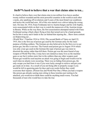 ItвЂ™s hard to believe that a war that claims nine to ten...
It s hard to believe that a war that claims nine to ten million lives leaves another
twenty million wounded and the most powerful countries in the world at each other
s necks, also sparking off revolutions and 4 years of the most brutal war conditions
and tactics the world had seen. All of this was started over a driver taking the wrong
turn. On June 28, 1914, Franz Ferdinand, heir to Austria hungry and his wife Sophie,
were assassinated while on their way to watch the maneuvers of the Austrian troops
in Bosnia. While on the way there, the first assassination attempted started with Franz
Ferdinand seeing a black object flying at him that turned out to be a hand grenade,
but he hits it away and it lands in the car behind him injuring the... Show more content
on Helpwriting.net ...
(World War 1 Timeline 1914 to 1918.) The second Battle of Ypres on April 22,
1915, this is the first use of poison gas used by the German army for the main
purpose of killing soldiers. The German are also believed to be the first ever to use
poison gas, but this is not true. The French used poison gas in August 1914 which
was only a tear gas used on the German this type of poison gas was more to
disorient the enemy rather than kill them. Poison gas was the most feared of any
weapon of World War One, it may have not clamed as many lives as the machine
guns so say but it strikes more fear in the soldiers than any other weapon used.
Poison gas would be used anytime an attack was going to begin and would even be
used when no attacks were occurring. There was no hiding from poison gas, the
only escape you had from it was if you were lucky enough to retrieve and put your
gas mask on in time. As a result of you not being able to properly escape it you
would be left in agonizing pain for days and even weeks before they could
overcome their injuries. (Poison Gas and World War One.) When you had a weapon
like poison gas already scaring men sitting in these trenches just waiting to be
attacked, you would never think there could be anything much worse. You had
thousands of men who would have to take the true
 
