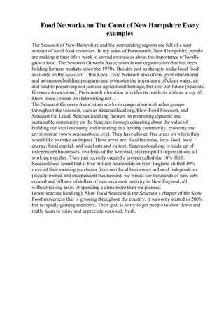 Food Networks on The Coast of New Hampshire Essay
examples
The Seacoast of New Hampshire and the surrounding regions are full of a vast
amount of local food resources. In my town of Portsmouth, New Hampshire, people
are making it their life s work to spread awareness about the importance of locally
grown food. The Seacoast Growers Association is one organization that has been
holding farmers markets since the 1970s. Besides just working to make local food
available on the seacoast, ...this Local Food Network also offers great educational
and awareness building programs and promotes the importance of clean water, air
and land to preserving not just our agricultural heritage, but also our future (Seacoast
Growers Association). Portsmouth s location provides its residents with an array of...
Show more content on Helpwriting.net ...
The Seacoast Growers Association works in cooperation with other groups
throughout the seacoast, such as Seacoastlocal.org, Slow Food Seacoast, and
Seacoast Eat Local. Seacoastlocal.org focuses on promoting dynamic and
sustainable community on the Seacoast through educating about the value of
building our local economy and investing in a healthy community, economy and
environment (www.seacoastlocal.org). They have chosen five areas on which they
would like to make an impact. These areas are: local business, local food, local
energy, local capital, and local arts and culture. Seacoastlocal.org is made up of
independent businesses, residents of the Seacoast, and nonprofit organizations all
working together. They just recently created a project called the 10% Shift.
Seacoastlocal found that if five million households in New England shifted 10%
more of their existing purchases from non local businesses to Local Independents
(locally owned and independent businesses), we would see thousands of new jobs
created and billions of dollars of new economic activity in New England, all
without raising taxes or spending a dime more than we planned
(www.seacoastlocal.org). Slow Food Seacoast is the Seacoast s chapter of the Slow
Food movement that is growing throughout the country. It was only started in 2006,
but is rapidly gaining members. Their goal is to try to get people to slow down and
really learn to enjoy and appreciate seasonal, fresh,
 