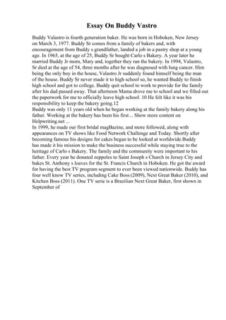 Essay On Buddy Vastro
Buddy Valastro is fourth generation baker. He was born in Hoboken, New Jersey
on March 3, 1977. Buddy Sr comes from a family of bakers and, with
encouragement from Buddy s grandfather, landed a job in a pastry shop at a young
age. In 1965, at the age of 25, Buddy Sr bought Carlo s Bakery. A year later he
married Buddy Jr mom, Mary and, together they ran the bakery. In 1994, Valastro,
Sr died at the age of 54, three months after he was diagnosed with lung cancer. Him
being the only boy in the house, Valastro Jr suddenly found himself being the man
of the house. Buddy Sr never made it to high school so, he wanted Buddy to finish
high school and got to college. Buddy quit school to work to provide for the family
after his dad passed away. That afternoon Mama drove me to school and we filled out
the paperwork for me to officially leave high school. 10 He felt like it was his
responsibility to keep the bakery going.12
Buddy was only 11 years old when he began working at the family bakery along his
father. Working at the bakery has been his first... Show more content on
Helpwriting.net ...
In 1999, he made our first bridal magВazine, and more followed, along with
appearances on TV shows like Food Network Challenge and Today. Shortly after
becoming famous his designs for cakes began to be looked at worldwide.Buddy
has made it his mission to make the business successful while staying true to the
heritage of Carlo s Bakery. The family and the community were important to his
father. Every year he donated zeppoles to Saint Joseph s Church in Jersey City and
bakes St. Anthony s loaves for the St. Francis Church in Hoboken. He got the award
for having the best TV program segment to ever been viewed nationwide. Buddy has
four well know TV series, including Cake Boss (2009), Next Great Baker (2010), and
Kitchen Boss (2011). One TV serie is a Brazilian Next Great Baker, first shown in
September of
 