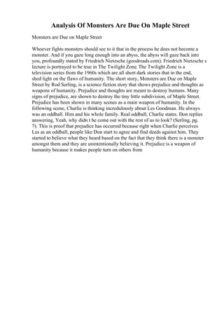 Analysis Of Monsters Are Due On Maple Street
Monsters are Due on Maple Street
Whoever fights monsters should see to it that in the process he does not become a
monster. And if you gaze long enough into an abyss, the abyss will gaze back into
you, profoundly stated by Friedrich Nietzsche (goodreads.com). Friedrich Nietzsche s
lecture is portrayed to be true in The Twilight Zone. The Twilight Zone is a
television series from the 1960s which are all short dark stories that in the end,
shed light on the flaws of humanity. The short story, Monsters are Due on Maple
Street by Rod Serling, is a science fiction story that shows prejudice and thoughts as
weapons of humanity. Prejudice and thoughts are meant to destroy humans. Many
signs of prejudice, are shown to destroy the tiny little subdivision, of Maple Street.
Prejudice has been shown in many scenes as a main weapon of humanity. In the
following scene, Charlie is thinking incredulously about Les Goodman. He always
was an oddball. Him and his whole family. Real oddball, Charlie states. Don replies
answering, Yeah, why didn t he come out with the rest of us to look? (Serling, pg.
7). This is proof that prejudice has occurred because right when Charlie perceives
Les as an oddball, people like Don start to agree and find deeds against him. They
started to believe what they heard based on the fact that they think there is a monster
amongst them and they are unintentionally believing it. Prejudice is a weapon of
humanity because it makes people turn on others from
 