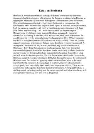 Essay on Benihana
Benihana 1. What is the Benihana concept? Benihana restaurants are traditional
Japanese hibachi steakhouses, which feature the Japanese cooking method known as
teppanyaki. There are key attributes that separate Benihana from other restaurants.
One is true Japanese authenticity. Every item that is used in construction of a
restaurant is 100% authentic and imported from Japan. In addition, each restaurant is
built by Japanese carpenters. All chefs at Benihana are native Japanese with three
year formal apprenticeship. The... Show more content on Helpwriting.net ...
Besides being profitable, we can measure Benihana s success by customer
satisfaction. According to exhibit 4, over 46% of customers come to Benihana for
good food, with 13% for atmosphere and food preparation. Over 77% of customers
rate food as being excellent and 71% rate service to be excellent. There are certain
areas of operational improvement that can make Benihana even more successful. As
atmosphere / ambiance are only a small portion of why people come to eat at
Benihana, I don t think that Americans really appreciate that every item at the
restaurant is imported from Japan. Benihana should use locally available materials
and carpenters. By doing so, Benihana can dramatically reduce its cost to of setup
and will allow for faster expansion. The cost factor is one of the major concerns for
Benihana s growth. Each new unit costs $300,000. In order to reduce the startup cost,
Benihana must find revisit its operating model and re evaluate what is the most
important to the customers. Looking back at exhibit 4, majority of respondents
valued quality and taste of the food, service and preparation of food. These are the
qualities that truly separate Benihana from other restaurants. Changing Benihana s
staffing model, including training, and the use of materials and labor from Japan, will
most certainly minimize new unit cost. 3. Prepare an
 