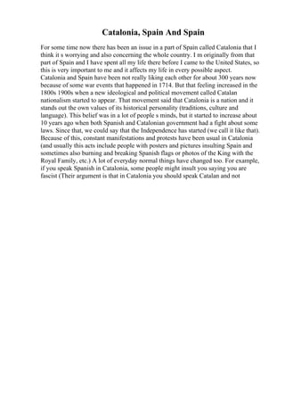 Catalonia, Spain And Spain
For some time now there has been an issue in a part of Spain called Catalonia that I
think it s worrying and also concerning the whole country. I m originally from that
part of Spain and I have spent all my life there before I came to the United States, so
this is very important to me and it affects my life in every possible aspect.
Catalonia and Spain have been not really liking each other for about 300 years now
because of some war events that happened in 1714. But that feeling increased in the
1800s 1900s when a new ideological and political movement called Catalan
nationalism started to appear. That movement said that Catalonia is a nation and it
stands out the own values of its historical personality (traditions, culture and
language). This belief was in a lot of people s minds, but it started to increase about
10 years ago when both Spanish and Catalonian government had a fight about some
laws. Since that, we could say that the Independence has started (we call it like that).
Because of this, constant manifestations and protests have been usual in Catalonia
(and usually this acts include people with posters and pictures insulting Spain and
sometimes also burning and breaking Spanish flags or photos of the King with the
Royal Family, etc.) A lot of everyday normal things have changed too. For example,
if you speak Spanish in Catalonia, some people might insult you saying you are
fascist (Their argument is that in Catalonia you should speak Catalan and not
 