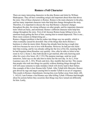 Romeo s Foil Character
There are many interesting characters in the play Romeo and Juliet by William
Shakespeare. They all have something unique and important about them that drives
the story. One of these characters is Romeo. Romeo is the main character in the play,
and has many important character traits that help him change throughout the story.
Therefore, it is important to discuss the way that Romeo s character changes
throughout the play, his strong influence on other people, and his important character
traits which are hasty, and emotional. Romeo s different character traits help him
change throughout the story. First of all, because Romeo keeps falling in love, his
emotions keep getting the best of him, causing him to remain depressed. This is one...
Show more content on Helpwriting.net ...
Romeo s biggest problem is that he rushes into things way too quickly, which is
what eventually caused his downfall. One of the things that shows Romeo s
hastiness is when he meets Juliet. Romeo has already been having a rough time
with love because he was in love with Rosaline. However, he had just met Juliet
later that evening, and he was already calling her the love of his life, meaning that
he had forgotten about Rosaline very quickly. Also, after he talks to Juliet in her
room in Act 2, Scene 2, they both decide to get married, after only knowing each
other for a just a few hours. (II, 2 151) Thy purpose marriage, send me word
tomorrow, Juliet says as she asks him to marry her the next day. In Act 2, Friar
Laurence says, (II, 3, 101), Wisely and slow, they stumble that run fast. This means
that people who rush into things too quickly without thinking things through first
will will cause someone to make mistakes which will slowly lead to their failure.
One example of this is how Romeo kills Tybalt. After Tybalt kills Mercutio, Romeo
gets driven by rage and anger causing him to murder Tybalt in an act of vengeance.
This results in Romeo s banishment, forcing him even further away from Juliet. (III,
1, 142) O, I am Fortune s fool Romeo says after killing Tybalt. If Romeo had thought
about his actions before they occurred, then things may have turned out differently
for him. Lastly,
 