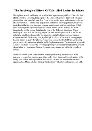 The Psychological Effects Of Colorblind Racism In Schools
Throughout American history, racism has been a prominent problem. From the time
of the country s founding, the people of the United States have dealt with religious
persecution, race based slavery, Jim Crow laws, border wars, and many more forms
of discrimination. The minority population, or the non white population, have been
treated unfairly from the time our country was founded until current times. All of
these misjudgments of minorities have left an impact on our history, but most
importantly, on the people that played a role in the different situations. When
thinking of racist actions, the majority of citizens would agree that it is unfair, but
not many would stop to consider the psychological effects racismcould have on
someone s mind. Particularly, the psychological effects of racism on young people.
Racism occurs in everyday places, everywhere around the United States, including
primary schools, secondary schools, and in higher education. The education system in
America has been changed by several people in power in order to reduce the amount
of prejudice in classrooms, but that does not mean it does not still exist in today s
schools.
There are several types of racism that happen particularly inside schools. One
example is colorblind racism. As written on by Dipti Desai, colorblind racism is the
theory that racism no longer exists, and that all citizens are presented with equal
opportunities. Many scholars believe that the theory of colorblind racism only adds
 