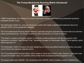 The Trump Backwards Running Watch Introduced
(1888 PressRelease) The release of a custom backwards running watch featuring presidential republican
candidate Donald Trump.
The Washington Watch Co., has just introduced a watch that makes a lighthearted statement about the
direction of the Trump presidential campaign.
The Trump Backwards Running Watch features a specially designed Japanese movement that turns all three
hands counterclockwise. The hourly numbers are also backwards so it's easy to tell time.
"The watch is a great conversation starter. It combines a political statement with the uniqueness of the
backwards movement," said Richard Tuck," marketing manager for Washington Watch. "We're getting a great
initial response to it"
The Washington Watch Company has been designing and producing political watches for twenty--one years;
most of them have become collectors items.
The Trump Backwards Running Watch, which comes in men's and women's sizes, features a gold-tone case
and genuine leather strap. It's available online at http://www.trumpbackwardsrunningwatch.com
The regular retail cost is $39.95. The introductory cost is $29.95, which includes a colorful collector's tin.
 