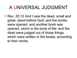 A UNIVERSAL JUDGMENT 
• Rev. 20:12 And I saw the dead, small and 
great, stand before God; and the books 
were opened: and another book was 
opened, which is the book of life: and the 
dead were judged out of those things 
which were written in the books, according 
to their works. 
 