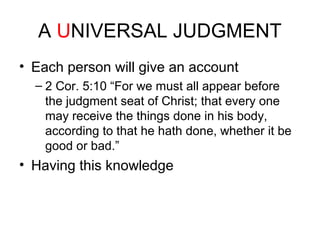 A UNIVERSAL JUDGMENT 
• Each person will give an account 
– 2 Cor. 5:10 “For we must all appear before 
the judgment seat of Christ; that every one 
may receive the things done in his body, 
according to that he hath done, whether it be 
good or bad.” 
• Having this knowledge 
 