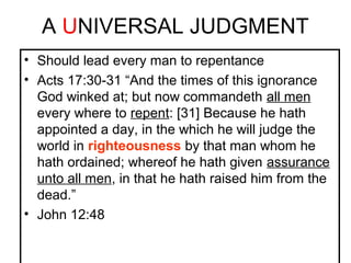 A UNIVERSAL JUDGMENT 
• Should lead every man to repentance 
• Acts 17:30-31 “And the times of this ignorance 
God winked at; but now commandeth all men 
every where to repent: [31] Because he hath 
appointed a day, in the which he will judge the 
world in righteousness by that man whom he 
hath ordained; whereof he hath given assurance 
unto all men, in that he hath raised him from the 
dead.” 
• John 12:48 
 