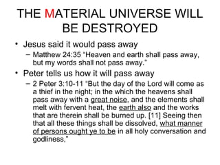 THE MATERIAL UNIVERSE WILL 
BE DESTROYED 
• Jesus said it would pass away 
– Matthew 24:35 “Heaven and earth shall pass away, 
but my words shall not pass away.” 
• Peter tells us how it will pass away 
– 2 Peter 3:10-11 “But the day of the Lord will come as 
a thief in the night; in the which the heavens shall 
pass away with a great noise, and the elements shall 
melt with fervent heat, the earth also and the works 
that are therein shall be burned up. [11] Seeing then 
that all these things shall be dissolved, what manner 
of persons ought ye to be in all holy conversation and 
godliness,” 
 