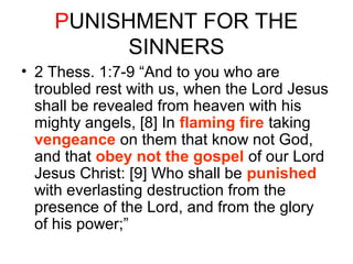 PUNISHMENT FOR THE 
SINNERS 
• 2 Thess. 1:7-9 “And to you who are 
troubled rest with us, when the Lord Jesus 
shall be revealed from heaven with his 
mighty angels, [8] In flaming fire taking 
vengeance on them that know not God, 
and that obey not the gospel of our Lord 
Jesus Christ: [9] Who shall be punished 
with everlasting destruction from the 
presence of the Lord, and from the glory 
of his power;” 
 