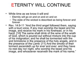 ETERNITY WILL CONTINUE 
• While time as we know it will end 
– Eternity will go on and on and on and on 
– The state of the wicked is described as being forever and 
forever 
• Rev. 14:9-11 “And the third angel followed them, saying 
with a loud voice, If any man worship the beast and his 
image, and receive his mark in his forehead, or in his 
hand, [10] The same shall drink of the wine of the wrath 
of God, which is poured out without mixture into the cup 
of his indignation; and he shall be tormented with fire 
and brimstone in the presence of the holy angels, and in 
the presence of the Lamb: [11] And the smoke of their 
torment ascendeth up for ever and ever: and they have 
no rest day nor night, who worship the beast and his 
image, and whosoever receiveth the mark of his name.” 
 