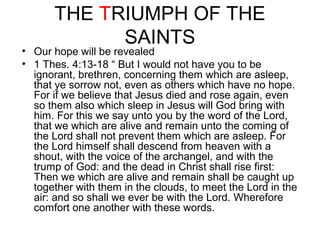 THE TRIUMPH OF THE 
SAINTS 
• Our hope will be revealed 
• 1 Thes. 4:13-18 “ But I would not have you to be 
ignorant, brethren, concerning them which are asleep, 
that ye sorrow not, even as others which have no hope. 
For if we believe that Jesus died and rose again, even 
so them also which sleep in Jesus will God bring with 
him. For this we say unto you by the word of the Lord, 
that we which are alive and remain unto the coming of 
the Lord shall not prevent them which are asleep. For 
the Lord himself shall descend from heaven with a 
shout, with the voice of the archangel, and with the 
trump of God: and the dead in Christ shall rise first: 
Then we which are alive and remain shall be caught up 
together with them in the clouds, to meet the Lord in the 
air: and so shall we ever be with the Lord. Wherefore 
comfort one another with these words. 
 