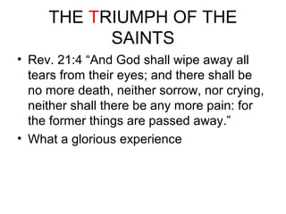 THE TRIUMPH OF THE 
SAINTS 
• Rev. 21:4 “And God shall wipe away all 
tears from their eyes; and there shall be 
no more death, neither sorrow, nor crying, 
neither shall there be any more pain: for 
the former things are passed away.” 
• What a glorious experience 
 