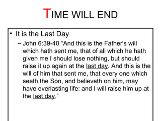 TIME WILL END 
• It is the Last Day 
– John 6:39-40 “And this is the Father's will 
which hath sent me, that of all which he hath 
given me I should lose nothing, but should 
raise it up again at the last day. And this is the 
will of him that sent me, that every one which 
seeth the Son, and believeth on him, may 
have everlasting life: and I will raise him up at 
the last day.” 
 