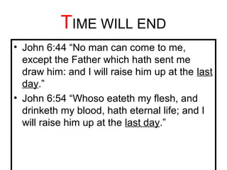 TIME WILL END 
• John 6:44 “No man can come to me, 
except the Father which hath sent me 
draw him: and I will raise him up at the last 
day.” 
• John 6:54 “Whoso eateth my flesh, and 
drinketh my blood, hath eternal life; and I 
will raise him up at the last day.” 
 