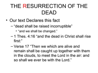 THE RESURRECTION OF THE 
DEAD 
• Our text Declares this fact 
– “dead shall be raised incorruptible” 
• “and we shall be changed.” 
– 1 Thes. 4:16 “and the dead in Christ shall rise 
first:” 
– Verse 17 “Then we which are alive and 
remain shall be caught up together with them 
in the clouds, to meet the Lord in the air: and 
so shall we ever be with the Lord.” 
 