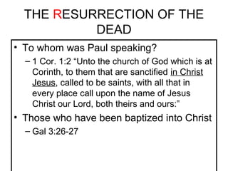 THE RESURRECTION OF THE 
DEAD 
• To whom was Paul speaking? 
– 1 Cor. 1:2 “Unto the church of God which is at 
Corinth, to them that are sanctified in Christ 
Jesus, called to be saints, with all that in 
every place call upon the name of Jesus 
Christ our Lord, both theirs and ours:” 
• Those who have been baptized into Christ 
– Gal 3:26-27 
 