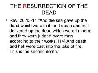 THE RESURRECTION OF THE 
DEAD 
• Rev. 20:13-14 “And the sea gave up the 
dead which were in it; and death and hell 
delivered up the dead which were in them: 
and they were judged every man 
according to their works. [14] And death 
and hell were cast into the lake of fire. 
This is the second death.” 
 