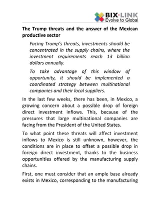 The Trump threats and the answer of the Mexican
productive sector
Facing Trump’s threats, investments should be
concentrated in the supply chains, where the
investment requirements reach 13 billion
dollars annually.
To take advantage of this window of
opportunity, it should be implemented a
coordinated strategy between multinational
companies and their local suppliers.
In the last few weeks, there has been, in Mexico, a
growing concern about a possible drop of foreign
direct investment inflows. This, because of the
pressures that large multinational companies are
facing from the President of the United States.
To what point these threats will affect investment
inflows to Mexico is still unknown, however, the
conditions are in place to offset a possible drop in
foreign direct investment, thanks to the business
opportunities offered by the manufacturing supply
chains.
First, one must consider that an ample base already
exists in Mexico, corresponding to the manufacturing
 