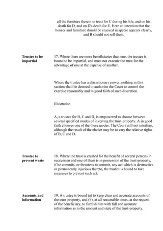 all the furniture therein in trust for C during his life, and on his
death for D, and on D's death for E. Here an intention that the
houses and furniture should be enjoyed in specie appears clearly,
and B should not sell them.
Trustee to be
impartial
17. Where there are more beneficiaries than one, the trustee is
bound to be impartial, and must not execute the trust for the
advantage of one at the expense of another.
Where the trustee has a discretionary power, nothing in this
section shall be deemed to authorise the Court to control the
exercise reasonably and in good faith of such discretion.
Illustration
A, a trustee for B, C and D, is empowered to choose between
several specified modes of investing the trust-property. A in good
faith chooses one of the these modes. The Court will not interfere,
although the result of the choice may be to vary the relative rights
of B, C and D.
Trustee to
prevent waste
18. Where the trust is created for the benefit of several persons in
succession and one of them is in possession of the trust-property,
if he commits, or threatens to commit, any act which is destructive
or permanently injurious thereto, the trustee is bound to take
measures to prevent such act.
Accounts and
information
19. A trustee is bound (a) to keep clear and accurate accounts of
the trust-property, and (b), at all reasonable times, at the request
of the beneficiary, to furnish him with full and accurate
information as to the amount and state of the trust-property.
 