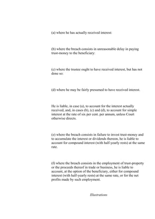 (a) where he has actually received interest:
(b) where the breach consists in unreasonable delay in paying
trust-money to the beneficiary:
(c) where the trustee ought to have received interest, but has not
done so:
(d) where he may be fairly presumed to have received interest.
He is liable, in case (a), to account for the interest actually
received, and, in cases (b), (c) and (d), to account for simple
interest at the rate of six per cent. per annum, unless Court
otherwise directs.
(e) where the breach consists in failure to invest trust-money and
to accumulate the interest or dividends thereon, he is liable to
account for compound interest (with half-yearly rests) at the same
rate.
(f) where the breach consists in the employment of trust-property
or the proceeds thereof in trade or business, he is liable to
account, at the option of the beneficiary, either for compound
interest (with half-yearly rests) at the same rate, or for the net
profits made by such employment.
Illustrations
 