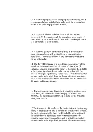 (a) A trustee improperly leaves trust-property outstanding, and it
is consequently lost: he is liable to make good the property lost,
but he is not liable to pay interest thereon.
(b) A bequeaths a house to B in trust to sell it and pay the
proceeds to C. B neglects to sell the house for a great length of
time, whereby the house is deteriorated and its market price falls.
B is answerable to C for the loss.
(c) A trustee is guilty of unreasonable delay in investing trust-
money in accordance with section 20, or in paying it to the
beneficiary. The trustee is liable to pay interest thereon for the
period of the delay.
(d) The duty of the trustee is to invest trust-money in any of the
securities mentioned in section 20, clause (a), (b), (c) or (d).
Instead of so doing he retains the money in his hands. He is liable,
at the option of the beneficiary, to be charged either with the
amount of the principal money and interest, or with the amount of
such securities as he might have purchased with the trust-money
when the investment should have been made, and the intermediate
dividends and interest thereon.
(e) The instrument of trust directs the trustee to invest trust-money
either in any such securities or on mortgage of immoveable
property. The trustee does neither. He is liable for the principal
money and interest.
(f) The instrument of trust directs the trustee to invest trust-money
in any of such securities and to accumulate the dividends thereon.
the trustee disregards the direction. He is liable, at the option of
the beneficiary, to be charged either with the amount of the
principal money and compound interest, or with the amount of
such securities as he might have purchased with the trust-money
 
