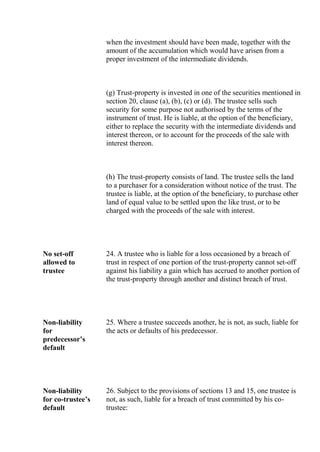 when the investment should have been made, together with the
amount of the accumulation which would have arisen from a
proper investment of the intermediate dividends.
(g) Trust-property is invested in one of the securities mentioned in
section 20, clause (a), (b), (c) or (d). The trustee sells such
security for some purpose not authorised by the terms of the
instrument of trust. He is liable, at the option of the beneficiary,
either to replace the security with the intermediate dividends and
interest thereon, or to account for the proceeds of the sale with
interest thereon.
(h) The trust-property consists of land. The trustee sells the land
to a purchaser for a consideration without notice of the trust. The
trustee is liable, at the option of the beneficiary, to purchase other
land of equal value to be settled upon the like trust, or to be
charged with the proceeds of the sale with interest.
No set-off
allowed to
trustee
24. A trustee who is liable for a loss occasioned by a breach of
trust in respect of one portion of the trust-property cannot set-off
against his liability a gain which has accrued to another portion of
the trust-property through another and distinct breach of trust.
Non-liability
for
predecessor’s
default
25. Where a trustee succeeds another, he is not, as such, liable for
the acts or defaults of his predecessor.
Non-liability
for co-trustee’s
default
26. Subject to the provisions of sections 13 and 15, one trustee is
not, as such, liable for a breach of trust committed by his co-
trustee:
 