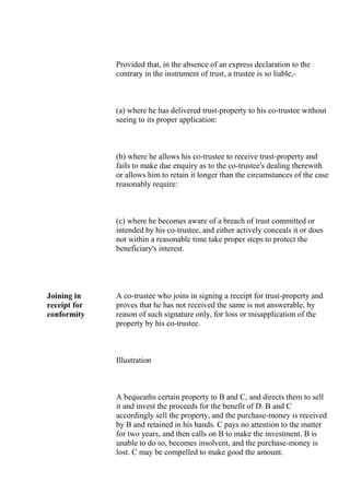 Provided that, in the absence of an express declaration to the
contrary in the instrument of trust, a trustee is so liable,-
(a) where he has delivered trust-property to his co-trustee without
seeing to its proper application:
(b) where he allows his co-trustee to receive trust-property and
fails to make due enquiry as to the co-trustee's dealing therewith
or allows him to retain it longer than the circumstances of the case
reasonably require:
(c) where he becomes aware of a breach of trust committed or
intended by his co-trustee, and either actively conceals it or does
not within a reasonable time take proper steps to protect the
beneficiary's interest.
Joining in
receipt for
conformity
A co-trustee who joins in signing a receipt for trust-property and
proves that he has not received the same is not answerable, by
reason of such signature only, for loss or misapplication of the
property by his co-trustee.
Illustration
A bequeaths certain property to B and C, and directs them to sell
it and invest the proceeds for the benefit of D. B and C
accordingly sell the property, and the purchase-money is received
by B and retained in his hands. C pays no attention to the matter
for two years, and then calls on B to make the investment. B is
unable to do so, becomes insolvent, and the purchase-money is
lost. C may be compelled to make good the amount.
 