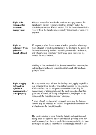Right to be
recouped for
erroneous
overpayment
Where a trustee has by mistake made an over-payment to the
beneficiary, he may reimburse the trust-property out of the
beneficiary's interest. If such interest fail, the trustee is entitled to
recover from the beneficiary personally the amount of such over-
payment.
Right to
indemnity from
gainer by
breach of trust
33. A person other than a trustee who has gained an advantage
from a breach of trust must indemnify the trustee to the extent of
the amount actually received by such person under the breach;
and where he is a beneficiary the trustee has a charge on his
interest for such amount.
Nothing in this section shall be deemed to entitle a trustee to be
indemnified who has, in committing the breach of trust, been
guilty of fraud.
Right to apply
to Court for
opinion in
management of
trust-property
34. Any trustee may, without instituting a suit, apply by petition
to a principal Civil Court of original jurisdiction for its opinion,
advice or direction on any present questions respecting the
management or administration of the trust-property other than
questions of detail, difficulty or importance, not proper in the
opinion of the Court for summary disposal.
A copy of such petition shall be served upon, and the hearing
thereof may be attended by, such of the persons interested in the
application as the Court thinks fit.
The trustee stating in good faith the facts in such petition and
acting upon the opinion, advice or direction given by the Court
shall be deemed, so far as regards his own responsibility, to have
discharged his duty as such trustee in the subject-matter of the
 
