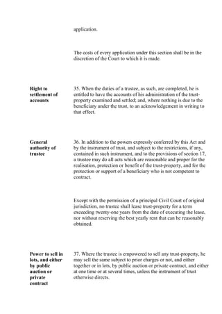 application.
The costs of every application under this section shall be in the
discretion of the Court to which it is made.
Right to
settlement of
accounts
35. When the duties of a trustee, as such, are completed, he is
entitled to have the accounts of his administration of the trust-
property examined and settled; and, where nothing is due to the
beneficiary under the trust, to an acknowledgement in writing to
that effect.
General
authority of
trustee
36. In addition to the powers expressly conferred by this Act and
by the instrument of trust, and subject to the restrictions, if any,
contained in such instrument, and to the provisions of section 17,
a trustee may do all acts which are reasonable and proper for the
realisation, protection or benefit of the trust-property, and for the
protection or support of a beneficiary who is not competent to
contract.
Except with the permission of a principal Civil Court of original
jurisdiction, no trustee shall lease trust-property for a term
exceeding twenty-one years from the date of executing the lease,
nor without reserving the best yearly rent that can be reasonably
obtained.
Power to sell in
lots, and either
by public
auction or
private
contract
37. Where the trustee is empowered to sell any trust-property, he
may sell the same subject to prior charges or not, and either
together or in lots, by public auction or private contract, and either
at one time or at several times, unless the instrument of trust
otherwise directs.
 