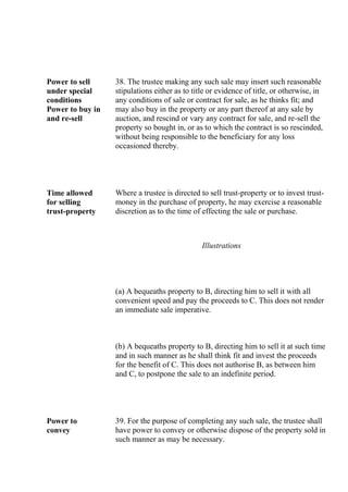 Power to sell
under special
conditions
Power to buy in
and re-sell
38. The trustee making any such sale may insert such reasonable
stipulations either as to title or evidence of title, or otherwise, in
any conditions of sale or contract for sale, as he thinks fit; and
may also buy in the property or any part thereof at any sale by
auction, and rescind or vary any contract for sale, and re-sell the
property so bought in, or as to which the contract is so rescinded,
without being responsible to the beneficiary for any loss
occasioned thereby.
Time allowed
for selling
trust-property
Where a trustee is directed to sell trust-property or to invest trust-
money in the purchase of property, he may exercise a reasonable
discretion as to the time of effecting the sale or purchase.
Illustrations
(a) A bequeaths property to B, directing him to sell it with all
convenient speed and pay the proceeds to C. This does not render
an immediate sale imperative.
(b) A bequeaths property to B, directing him to sell it at such time
and in such manner as he shall think fit and invest the proceeds
for the benefit of C. This does not authorise B, as between him
and C, to postpone the sale to an indefinite period.
Power to
convey
39. For the purpose of completing any such sale, the trustee shall
have power to convey or otherwise dispose of the property sold in
such manner as may be necessary.
 