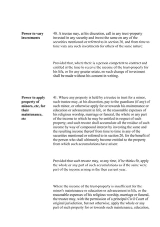 Power to vary
investments
40. A trustee may, at his discretion, call in any trust-property
invested in any security and invest the same on any of the
securities mentioned or referred to in section 20, and from time to
time vary any such investments for others of the same nature:
Provided that, where there is a person competent to contract and
entitled at the time to receive the income of the trust-property for
his life, or for any greater estate, no such change of investment
shall be made without his consent in writing.
Power to apply
property of
minors, etc, for
their
maintenance,
etc
41. Where any property is held by a trustee in trust for a minor,
such trustee may, at his discretion, pay to the guardians (if any) of
such minor, or otherwise apply for or towards his maintenance or
education or advancement in life, or the reasonable expenses of
his religious worship, marriage or funeral, the whole or any part
of the income to which he may be entitled in respect of such
property; and such trustee shall accumulate all the residue of such
income by way of compound interest by investing the same and
the resulting income thereof from time to time in any of the
securities mentioned or referred to in section 20, for the benefit of
the person who shall ultimately become entitled to the property
from which such accumulations have arisen:
Provided that such trustee may, at any time, if he thinks fit, apply
the whole or any part of such accumulations as if the same were
part of the income arising in the then current year.
Where the income of the trust-property is insufficient for the
minor's maintenance or education or advancement in life, or the
reasonable expenses of his religious worship, marriage or funeral,
the trustee may, with the permission of a principal Civil Court of
original jurisdiction, but not otherwise, apply the whole or any
part of such property for or towards such maintenance, education,
 