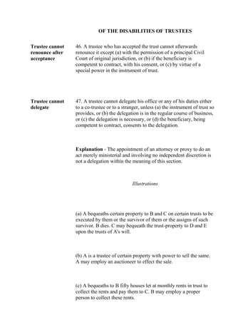 OF THE DISABILITIES OF TRUSTEES
Trustee cannot
renounce after
acceptance
46. A trustee who has accepted the trust cannot afterwards
renounce it except (a) with the permission of a principal Civil
Court of original jurisdiction, or (b) if the beneficiary is
competent to contract, with his consent, or (c) by virtue of a
special power in the instrument of trust.
Trustee cannot
delegate
47. A trustee cannot delegate his office or any of his duties either
to a co-trustee or to a stranger, unless (a) the instrument of trust so
provides, or (b) the delegation is in the regular course of business,
or (c) the delegation is necessary, or (d) the beneficiary, being
competent to contract, consents to the delegation.
Explanation - The appointment of an attorney or proxy to do an
act merely ministerial and involving no independent discretion is
not a delegation within the meaning of this section.
Illustrations
(a) A bequeaths certain property to B and C on certain trusts to be
executed by them or the survivor of them or the assigns of such
survivor. B dies. C may bequeath the trust-property to D and E
upon the trusts of A's will.
(b) A is a trustee of certain property with power to sell the same.
A may employ an auctioneer to effect the sale.
(c) A bequeaths to B fifty houses let at monthly rents in trust to
collect the rents and pay them to C. B may employ a proper
person to collect these rents.
 