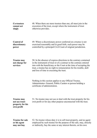 Co-trustees
cannot act
singly
48. When there are more trustees than one, all must join in the
execution of the trust, except where the instrument of trust
otherwise provides.
Control of
discretionary
power
49. Where a discretionary power conferred on a trustee is not
exercised reasonably and in good faith, such power may be
controlled by a principal Civil Court of original jurisdiction.
Trustee may
not charge for
services
50. In the absence of express directions to the contrary contained
in the instrument of trust or of a contract to the contrary entered
into with the beneficiary or the Court at the time of accepting the
trust, a trustee has no right to remuneration for his trouble, skill
and loss of time in executing the trust.
Nothing in this section applies to any Official Trustee,
Administrator- General, Public Curator or person holding a
certificate of administration.
Trustee may
not use trust-
property for his
own profit
51. No trustee may not use or deal with the trust-property for his
own profit or for any other purpose unconnected with the trust.
Trustee for sale
or his agent
may not buy
52. No trustee whose duty it is to sell trust-property, and no agent
employed by such trustee for the purpose of the sale, may, directly
or indirectly, buy the same or any interest therein, on his own
 