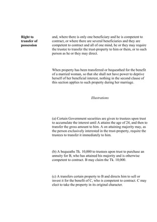 Right to
transfer of
possession
and, where there is only one beneficiary and he is competent to
contract, or where there are several beneficiaries and they are
competent to contract and all of one mind, he or they may require
the trustee to transfer the trust-property to him or them, or to such
person as he or they may direct.
When property has been transferred or bequeathed for the benefit
of a married woman, so that she shall not have power to deprive
herself of her beneficial interest, nothing in the second clause of
this section applies to such property during her marriage.
Illustrations
(a) Certain Government securities are given to trustees upon trust
to accumulate the interest until A attains the age of 24, and then to
transfer the gross amount to him. A on attaining majority may, as
the person exclusively interested in the trust-property, require the
trustees to transfer it immediately to him.
(b) A bequeaths Tk. 10,000 to trustees upon trust to purchase an
annuity for B, who has attained his majority and is otherwise
competent to contract. B may claim the Tk. 10,000.
(c) A transfers certain property to B and directs him to sell or
invest it for the benefit of C, who is competent to contract. C may
elect to take the property in its original character.
 