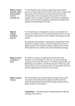 Right to inspect
and take copies
of instrument
of trust
accounts, etc
57. The beneficiary has a right, as against the trustee and all
persons claiming under him with notice of the trust, to inspect and
take copies of the instrument of trust, the documents of title
relating solely to the trust-property, the accounts of the trust-
property and the vouchers (if any) by which they are supported,
and the cases submitted and opinions taken by the trustee for his
guidance in the discharge of his duty.
Right to
transfer
beneficial
interest
58. The beneficiary, if competent to contract, may transfer his
interest, but subject to the law for the time being in force as to the
circumstances and extent in and to which he may dispose of such
interest:
Provided that when property is transferred or bequeathed for the
benefit of a married woman, so that she shall not have power to
deprive herself of her beneficial interest, nothing in this section
shall authorise her to transfer such interest during her marriage.
Right to sue for
execution of
trust
59. Where no trustees are appointed or all the trustees die,
disclaim, or are discharged, or where for any other reason the
execution of a trust by the trustee is or becomes impracticable, the
beneficiary may institute a suit for the execution of the trust, and
the trust shall, so far as may be possible, be executed by the Court
until the appointment of a trustee or new trustee.
Right to proper
trustees
60. The beneficiary has a right (subject to the provisions of the
instrument of trust) that the trust-property shall be properly
protected and held and administered by proper persons and by a
proper number of such persons.
Explanation I - The following are not proper persons within the
meaning of this section:-
 
