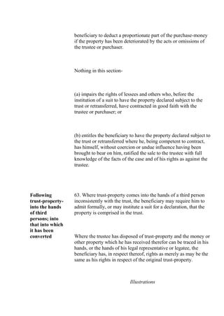 beneficiary to deduct a proportionate part of the purchase-money
if the property has been deteriorated by the acts or omissions of
the trustee or purchaser.
Nothing in this section-
(a) impairs the rights of lessees and others who, before the
institution of a suit to have the property declared subject to the
trust or retransferred, have contracted in good faith with the
trustee or purchaser; or
(b) entitles the beneficiary to have the property declared subject to
the trust or retransferred where he, being competent to contract,
has himself, without coercion or undue influence having been
brought to bear on him, ratified the sale to the trustee with full
knowledge of the facts of the case and of his rights as against the
trustee.
Following
trust-property-
into the hands
of third
persons; into
that into which
it has been
converted
63. Where trust-property comes into the hands of a third person
inconsistently with the trust, the beneficiary may require him to
admit formally, or may institute a suit for a declaration, that the
property is comprised in the trust.
Where the trustee has disposed of trust-property and the money or
other property which he has received therefor can be traced in his
hands, or the hands of his legal representative or legatee, the
beneficiary has, in respect thereof, rights as merely as may be the
same as his rights in respect of the original trust-property.
Illustrations
 
