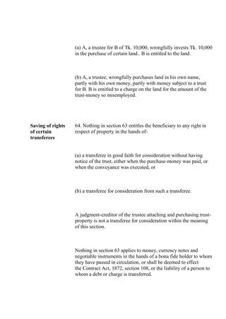 (a) A, a trustee for B of Tk. 10,000, wrongfully invests Tk. 10,000
in the purchase of certain land.. B is entitled to the land.
(b) A, a trustee, wrongfully purchases land in his own name,
partly with his own money, partly with money subject to a trust
for B. B is entitled to a charge on the land for the amount of the
trust-money so misemployed.
Saving of rights
of certain
transferees
64. Nothing in section 63 entitles the beneficiary to any right in
respect of property in the hands of-
(a) a transferee in good faith for consideration without having
notice of the trust, either when the purchase-money was paid, or
when the conveyance was executed, or
(b) a transferee for consideration from such a transferee.
A judgment-creditor of the trustee attaching and purchasing trust-
property is not a transferee for consideration within the meaning
of this section.
Nothing in section 63 applies to money, currency notes and
negotiable instruments in the hands of a bona fide holder to whom
they have passed in circulation, or shall be deemed to effect
the Contract Act, 1872, section 108, or the liability of a person to
whom a debt or charge is transferred.
 