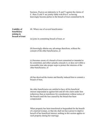 business. B gives an indemnity to X and Y against the claims of
C. Here X and Y are jointly liable with B to C as having
knowingly become parties to the breach of trust committed by B.
Liability of
beneficiary
joining in
breach of trust
68. Where one of several beneficiaries-
(a) joins in committing breach of trust, or
(b) knowingly obtains any advantage therefrom, without the
consent of the other beneficiaries, or
(c) becomes aware of a breach of trust committed or intended to
be committed, and either actually conceals it, or does not within a
reasonable time take proper steps to protect the interests of the
other beneficiaries, or
(d) has deceived the trustee and thereby induced him to commit a
breach of trust,
the other beneficiaries are entitled to have all his beneficial
interest impounded as against him and all who claim under him
(otherwise than as transferees for consideration without notice of
the breach) until the loss caused by the breach has been
compensated.
When property has been transferred or bequeathed for the benefit
of a married woman, so that she shall not have power to deprive
herself of her beneficial interest, nothing in this section applies to
such property during her marriage.
 