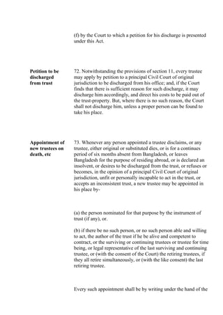 (f) by the Court to which a petition for his discharge is presented
under this Act.
Petition to be
discharged
from trust
72. Notwithstanding the provisions of section 11, every trustee
may apply by petition to a principal Civil Court of original
jurisdiction to be discharged from his office; and, if the Court
finds that there is sufficient reason for such discharge, it may
discharge him accordingly, and direct his costs to be paid out of
the trust-property. But, where there is no such reason, the Court
shall not discharge him, unless a proper person can be found to
take his place.
Appointment of
new trustees on
death, etc
73. Whenever any person appointed a trustee disclaims, or any
trustee, either original or substituted dies, or is for a continues
period of six months absent from Bangladesh, or leaves
Bangladesh for the purpose of residing abroad, or is declared an
insolvent, or desires to be discharged from the trust, or refuses or
becomes, in the opinion of a principal Civil Court of original
jurisdiction, unfit or personally incapable to act in the trust, or
accepts an inconsistent trust, a new trustee may be appointed in
his place by-
(a) the person nominated for that purpose by the instrument of
trust (if any), or.
(b) if there be no such person, or no such person able and willing
to act, the author of the trust if he be alive and competent to
contract, or the surviving or continuing trustees or trustee for time
being, or legal representative of the last surviving and continuing
trustee, or (with the consent of the Court) the retiring trustees, if
they all retire simultaneously, or (with the like consent) the last
retiring trustee.
Every such appointment shall be by writing under the hand of the
 