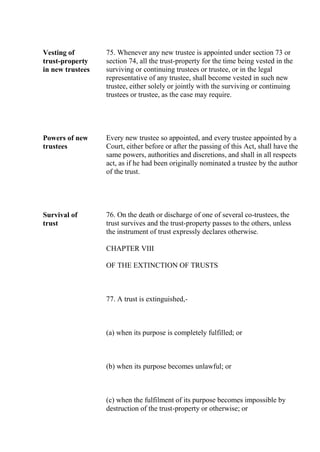 Vesting of
trust-property
in new trustees
75. Whenever any new trustee is appointed under section 73 or
section 74, all the trust-property for the time being vested in the
surviving or continuing trustees or trustee, or in the legal
representative of any trustee, shall become vested in such new
trustee, either solely or jointly with the surviving or continuing
trustees or trustee, as the case may require.
Powers of new
trustees
Every new trustee so appointed, and every trustee appointed by a
Court, either before or after the passing of this Act, shall have the
same powers, authorities and discretions, and shall in all respects
act, as if he had been originally nominated a trustee by the author
of the trust.
Survival of
trust
76. On the death or discharge of one of several co-trustees, the
trust survives and the trust-property passes to the others, unless
the instrument of trust expressly declares otherwise.
CHAPTER VIII
OF THE EXTINCTION OF TRUSTS
77. A trust is extinguished,-
(a) when its purpose is completely fulfilled; or
(b) when its purpose becomes unlawful; or
(c) when the fulfilment of its purpose becomes impossible by
destruction of the trust-property or otherwise; or
 