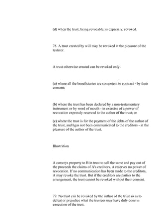 (d) when the trust, being revocable, is expressly, revoked.
78. A trust created by will may be revoked at the pleasure of the
testator.
A trust otherwise created can be revoked only-
(a) where all the beneficiaries are competent to contract - by their
consent;
(b) where the trust has been declared by a non-testamentary
instrument or by word of mouth - in exercise of a power of
revocation expressly reserved to the author of the trust; or
(c) where the trust is for the payment of the debts of the author of
the trust, and hgas not been communicated to the creditors - at the
pleasure of the author of the trust.
Illustration
A conveys property to B in trust to sell the same and pay out of
the proceeds the claims of A's creditors. A reserves no power of
revocation. If no communication has been made to the creditors,
A may revoke the trust. But if the creditors are parties to the
arrangement, the trust cannot be revoked without their consent.
79. No trust can be revoked by the author of the trust so as to
defeat or prejudice what the trustees may have duly done in
execution of the trust.
 