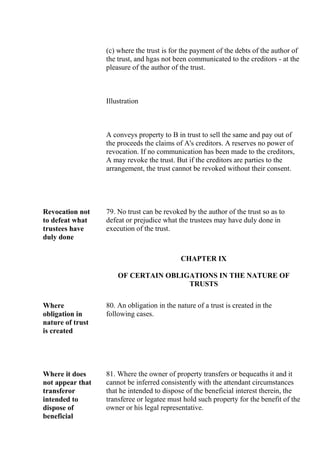 (c) where the trust is for the payment of the debts of the author of
the trust, and hgas not been communicated to the creditors - at the
pleasure of the author of the trust.
Illustration
A conveys property to B in trust to sell the same and pay out of
the proceeds the claims of A's creditors. A reserves no power of
revocation. If no communication has been made to the creditors,
A may revoke the trust. But if the creditors are parties to the
arrangement, the trust cannot be revoked without their consent.
Revocation not
to defeat what
trustees have
duly done
79. No trust can be revoked by the author of the trust so as to
defeat or prejudice what the trustees may have duly done in
execution of the trust.
CHAPTER IX
OF CERTAIN OBLIGATIONS IN THE NATURE OF
TRUSTS
Where
obligation in
nature of trust
is created
80. An obligation in the nature of a trust is created in the
following cases.
Where it does
not appear that
transferor
intended to
dispose of
beneficial
81. Where the owner of property transfers or bequeaths it and it
cannot be inferred consistently with the attendant circumstances
that he intended to dispose of the beneficial interest therein, the
transferee or legatee must hold such property for the benefit of the
owner or his legal representative.
 